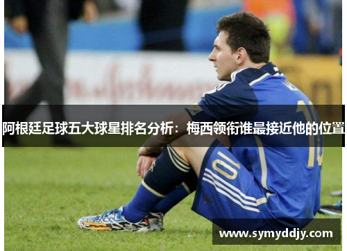 阿根廷足球五大球星排名分析：梅西领衔谁最接近他的位置